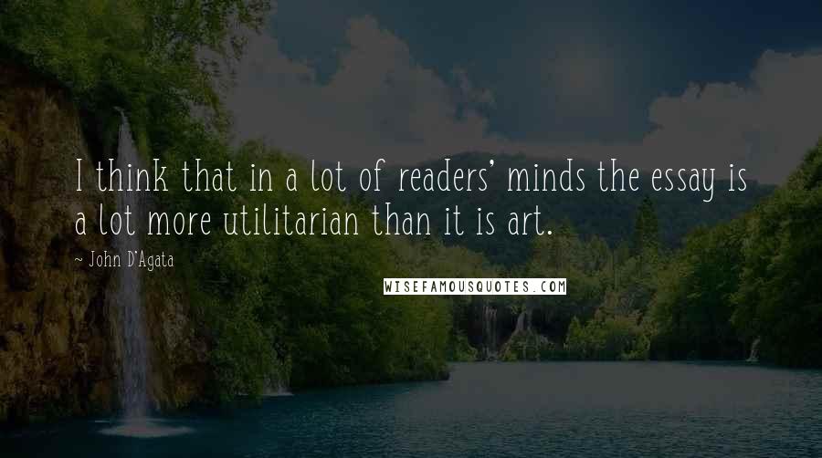 John D'Agata Quotes: I think that in a lot of readers' minds the essay is a lot more utilitarian than it is art.