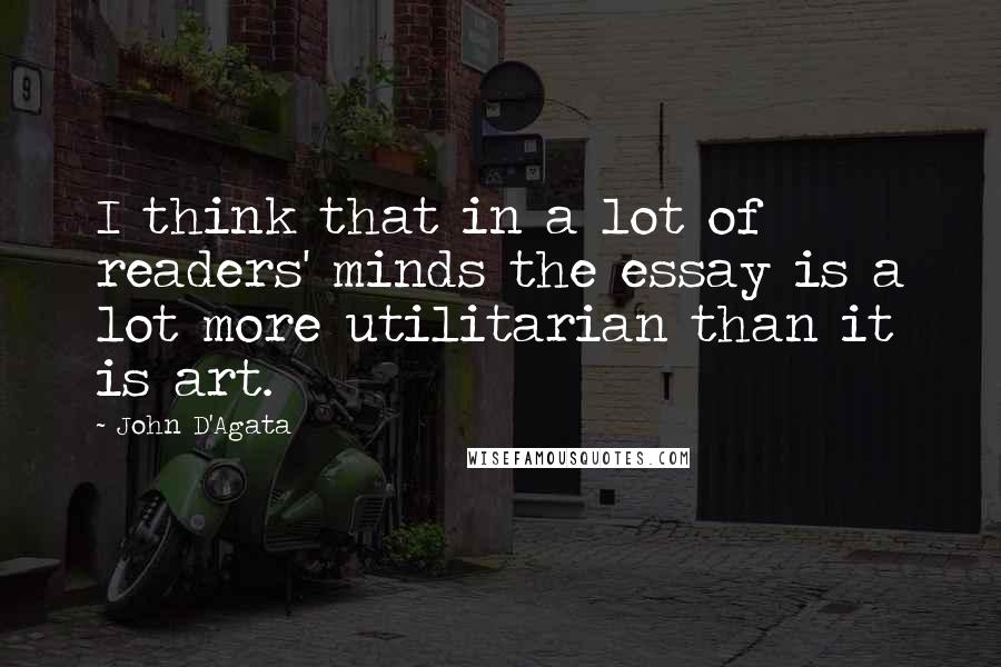 John D'Agata Quotes: I think that in a lot of readers' minds the essay is a lot more utilitarian than it is art.