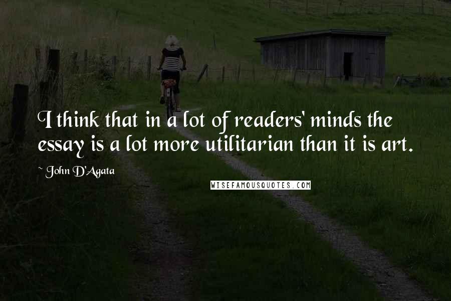 John D'Agata Quotes: I think that in a lot of readers' minds the essay is a lot more utilitarian than it is art.