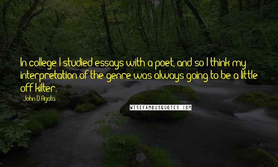 John D'Agata Quotes: In college I studied essays with a poet, and so I think my interpretation of the genre was always going to be a little off-kilter.