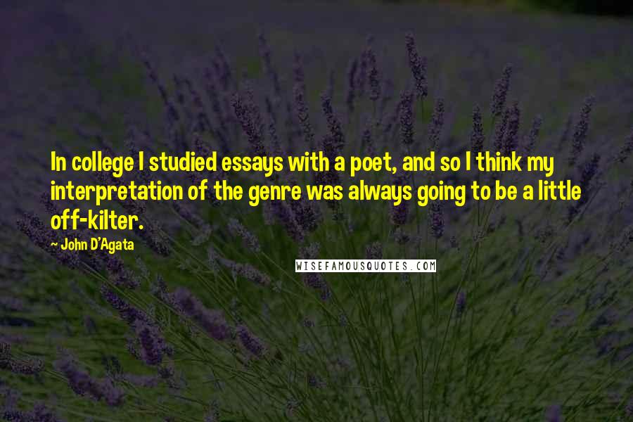 John D'Agata Quotes: In college I studied essays with a poet, and so I think my interpretation of the genre was always going to be a little off-kilter.