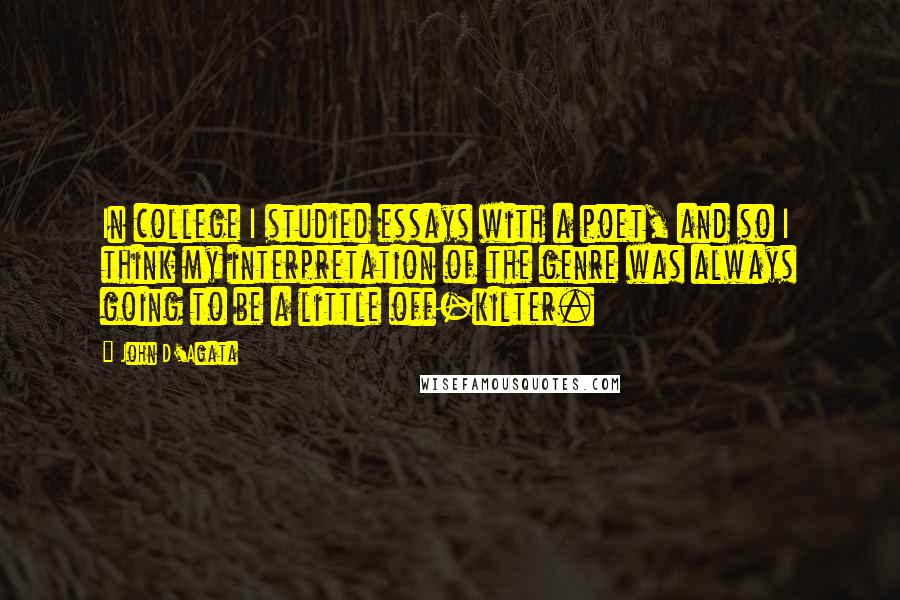 John D'Agata Quotes: In college I studied essays with a poet, and so I think my interpretation of the genre was always going to be a little off-kilter.