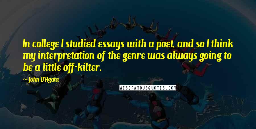 John D'Agata Quotes: In college I studied essays with a poet, and so I think my interpretation of the genre was always going to be a little off-kilter.