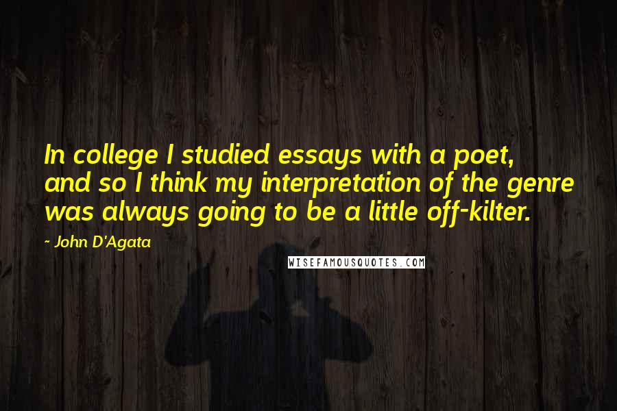 John D'Agata Quotes: In college I studied essays with a poet, and so I think my interpretation of the genre was always going to be a little off-kilter.