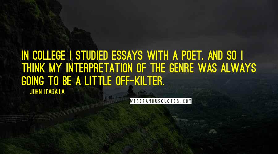 John D'Agata Quotes: In college I studied essays with a poet, and so I think my interpretation of the genre was always going to be a little off-kilter.