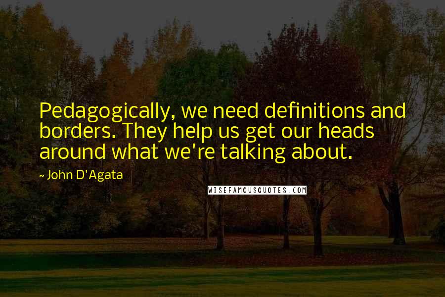 John D'Agata Quotes: Pedagogically, we need definitions and borders. They help us get our heads around what we're talking about.