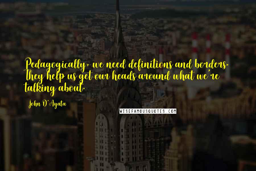 John D'Agata Quotes: Pedagogically, we need definitions and borders. They help us get our heads around what we're talking about.