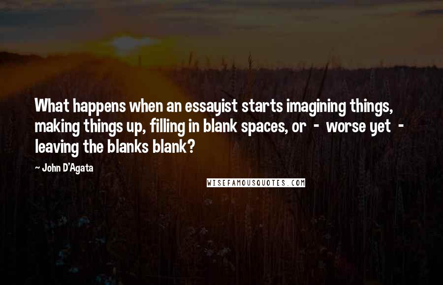 John D'Agata Quotes: What happens when an essayist starts imagining things, making things up, filling in blank spaces, or  -  worse yet  -  leaving the blanks blank?