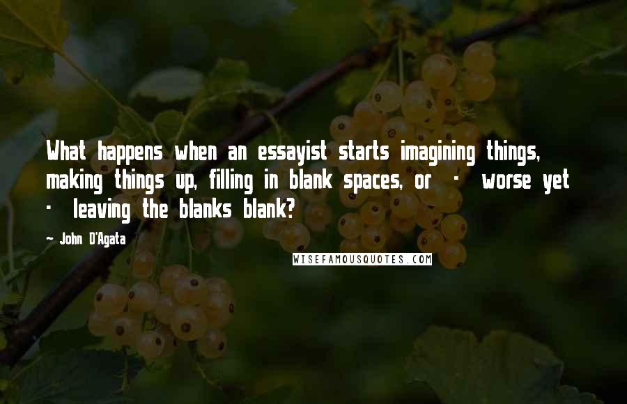 John D'Agata Quotes: What happens when an essayist starts imagining things, making things up, filling in blank spaces, or  -  worse yet  -  leaving the blanks blank?