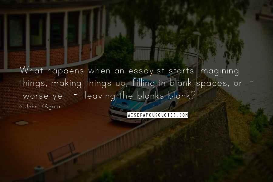 John D'Agata Quotes: What happens when an essayist starts imagining things, making things up, filling in blank spaces, or  -  worse yet  -  leaving the blanks blank?