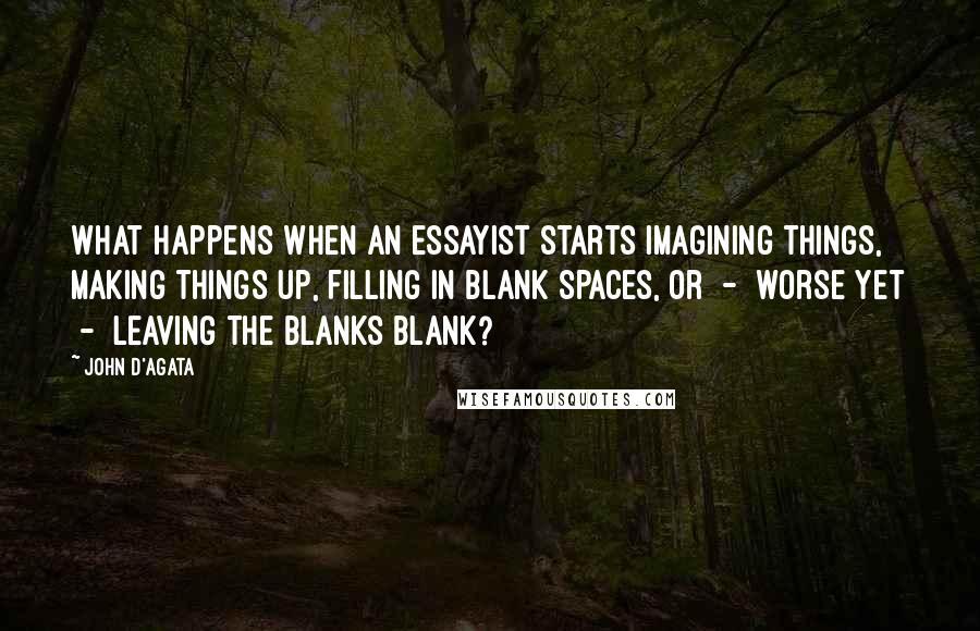 John D'Agata Quotes: What happens when an essayist starts imagining things, making things up, filling in blank spaces, or  -  worse yet  -  leaving the blanks blank?