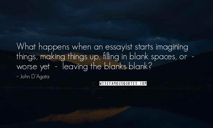 John D'Agata Quotes: What happens when an essayist starts imagining things, making things up, filling in blank spaces, or  -  worse yet  -  leaving the blanks blank?