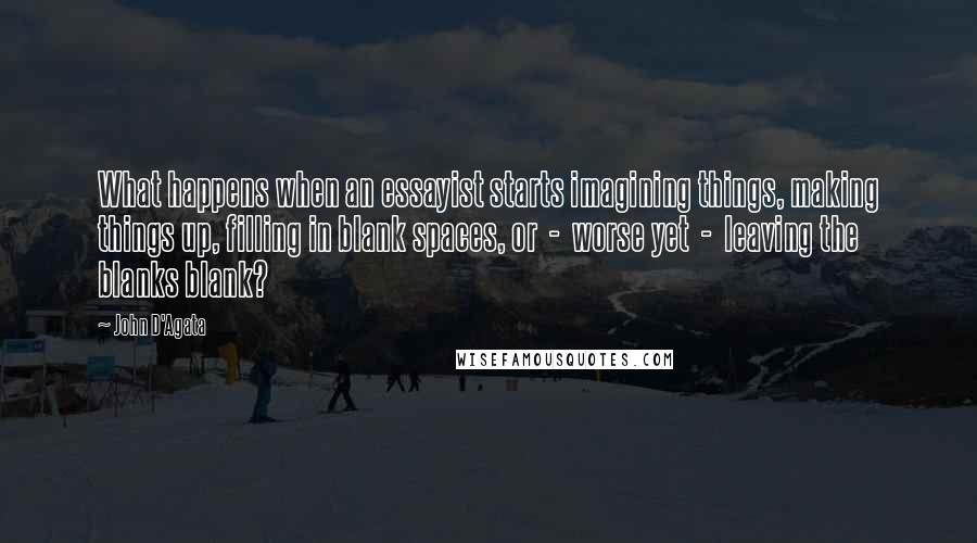 John D'Agata Quotes: What happens when an essayist starts imagining things, making things up, filling in blank spaces, or  -  worse yet  -  leaving the blanks blank?