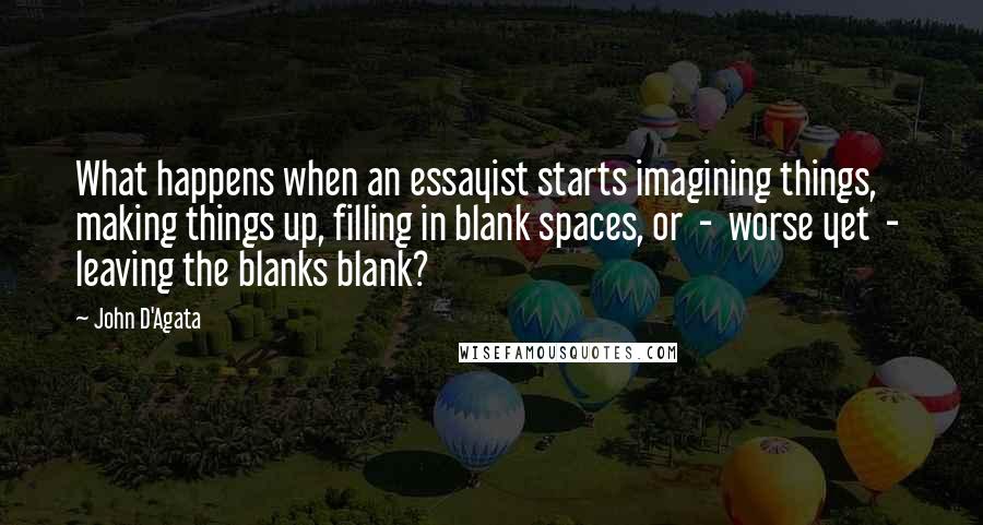 John D'Agata Quotes: What happens when an essayist starts imagining things, making things up, filling in blank spaces, or  -  worse yet  -  leaving the blanks blank?