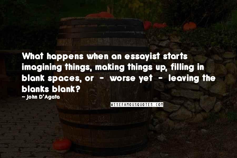 John D'Agata Quotes: What happens when an essayist starts imagining things, making things up, filling in blank spaces, or  -  worse yet  -  leaving the blanks blank?