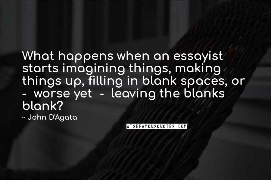 John D'Agata Quotes: What happens when an essayist starts imagining things, making things up, filling in blank spaces, or  -  worse yet  -  leaving the blanks blank?