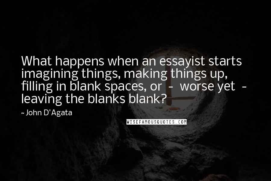 John D'Agata Quotes: What happens when an essayist starts imagining things, making things up, filling in blank spaces, or  -  worse yet  -  leaving the blanks blank?