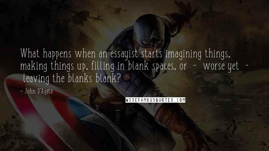 John D'Agata Quotes: What happens when an essayist starts imagining things, making things up, filling in blank spaces, or  -  worse yet  -  leaving the blanks blank?