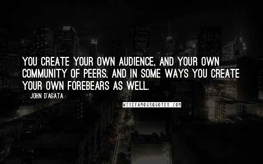 John D'Agata Quotes: You create your own audience, and your own community of peers, and in some ways you create your own forebears as well.