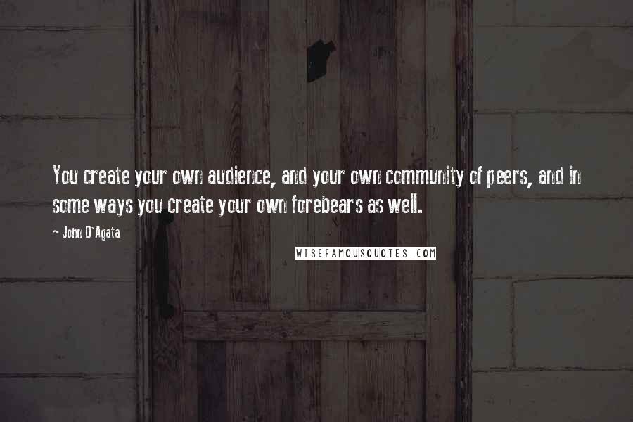 John D'Agata Quotes: You create your own audience, and your own community of peers, and in some ways you create your own forebears as well.