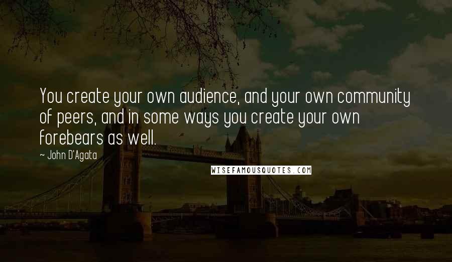 John D'Agata Quotes: You create your own audience, and your own community of peers, and in some ways you create your own forebears as well.