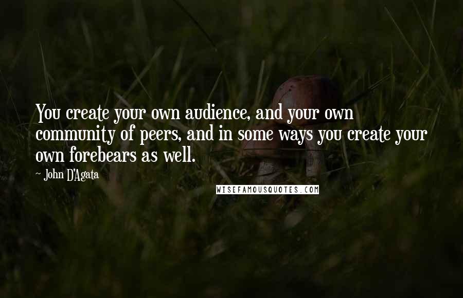 John D'Agata Quotes: You create your own audience, and your own community of peers, and in some ways you create your own forebears as well.
