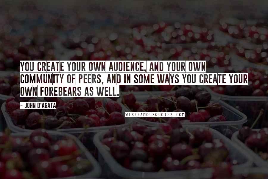 John D'Agata Quotes: You create your own audience, and your own community of peers, and in some ways you create your own forebears as well.