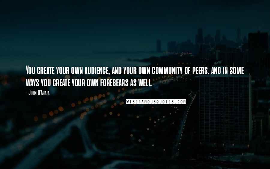 John D'Agata Quotes: You create your own audience, and your own community of peers, and in some ways you create your own forebears as well.