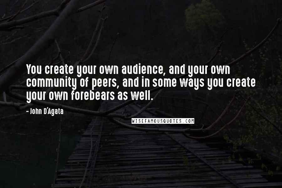 John D'Agata Quotes: You create your own audience, and your own community of peers, and in some ways you create your own forebears as well.