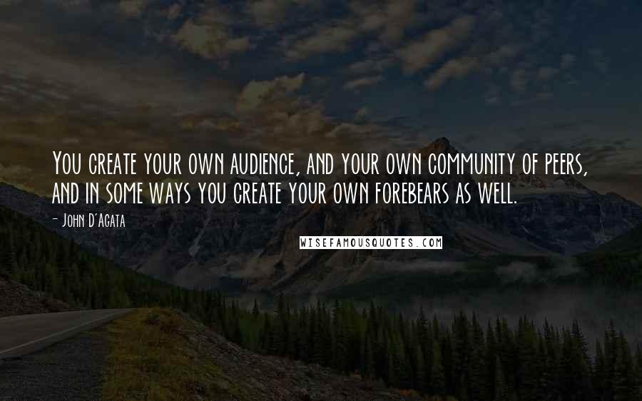 John D'Agata Quotes: You create your own audience, and your own community of peers, and in some ways you create your own forebears as well.