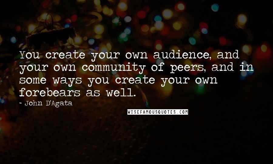 John D'Agata Quotes: You create your own audience, and your own community of peers, and in some ways you create your own forebears as well.