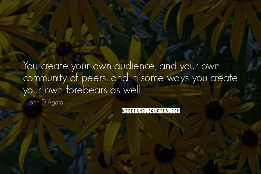 John D'Agata Quotes: You create your own audience, and your own community of peers, and in some ways you create your own forebears as well.