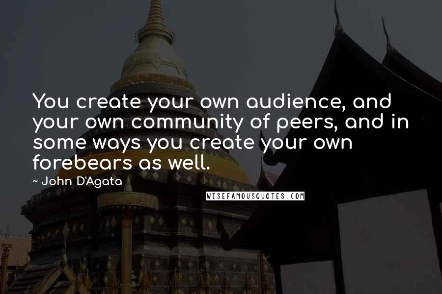 John D'Agata Quotes: You create your own audience, and your own community of peers, and in some ways you create your own forebears as well.