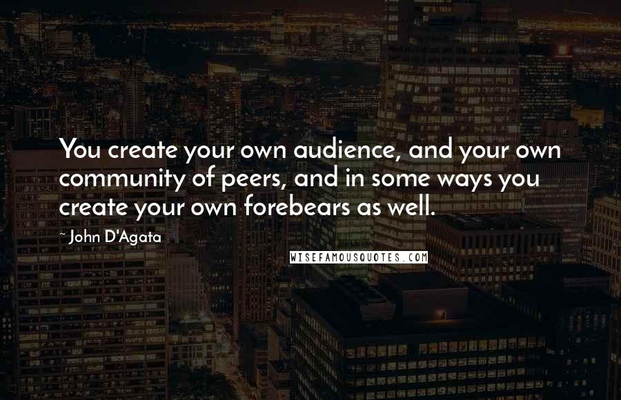John D'Agata Quotes: You create your own audience, and your own community of peers, and in some ways you create your own forebears as well.