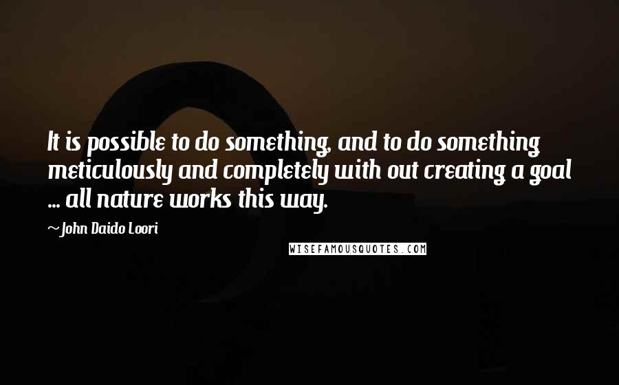 John Daido Loori Quotes: It is possible to do something, and to do something meticulously and completely with out creating a goal ... all nature works this way.