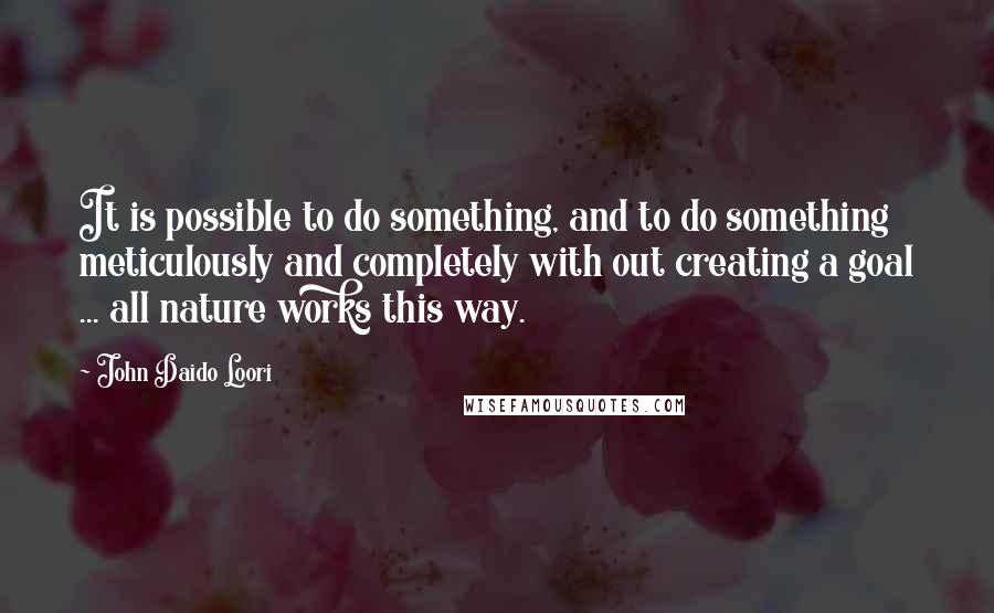 John Daido Loori Quotes: It is possible to do something, and to do something meticulously and completely with out creating a goal ... all nature works this way.