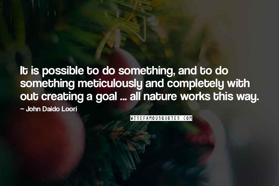 John Daido Loori Quotes: It is possible to do something, and to do something meticulously and completely with out creating a goal ... all nature works this way.