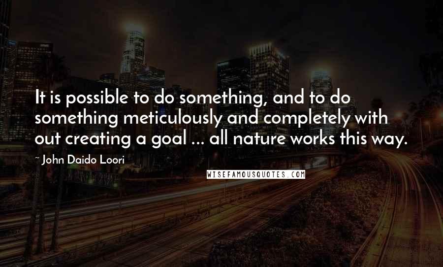 John Daido Loori Quotes: It is possible to do something, and to do something meticulously and completely with out creating a goal ... all nature works this way.