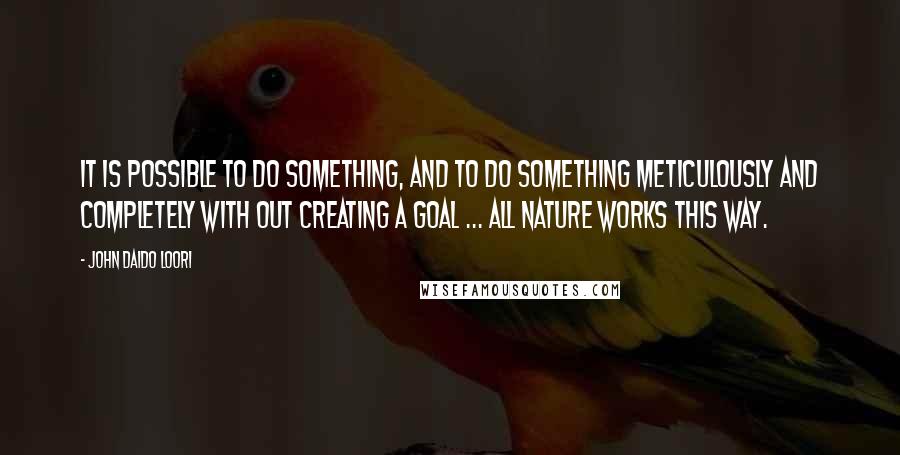 John Daido Loori Quotes: It is possible to do something, and to do something meticulously and completely with out creating a goal ... all nature works this way.