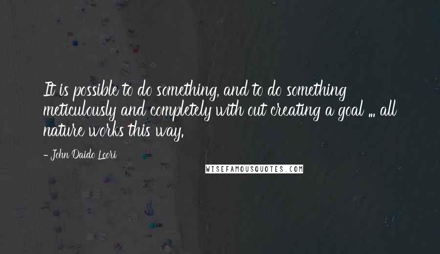 John Daido Loori Quotes: It is possible to do something, and to do something meticulously and completely with out creating a goal ... all nature works this way.