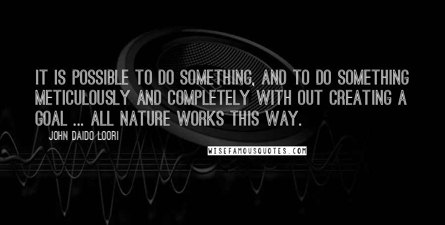 John Daido Loori Quotes: It is possible to do something, and to do something meticulously and completely with out creating a goal ... all nature works this way.