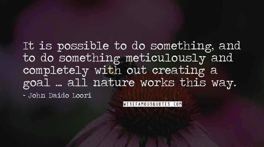 John Daido Loori Quotes: It is possible to do something, and to do something meticulously and completely with out creating a goal ... all nature works this way.