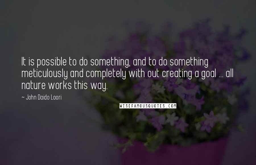 John Daido Loori Quotes: It is possible to do something, and to do something meticulously and completely with out creating a goal ... all nature works this way.