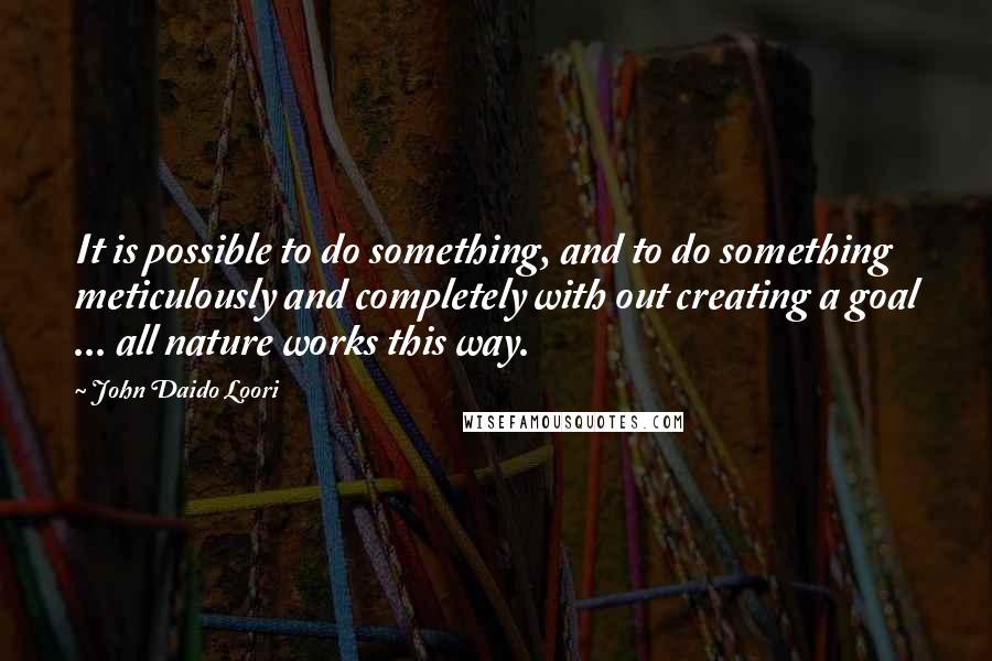 John Daido Loori Quotes: It is possible to do something, and to do something meticulously and completely with out creating a goal ... all nature works this way.