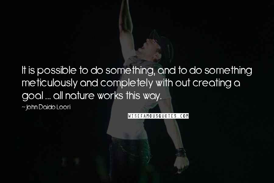 John Daido Loori Quotes: It is possible to do something, and to do something meticulously and completely with out creating a goal ... all nature works this way.