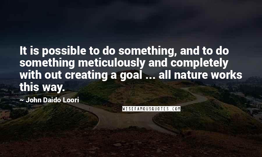 John Daido Loori Quotes: It is possible to do something, and to do something meticulously and completely with out creating a goal ... all nature works this way.