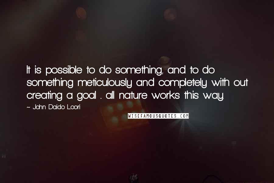 John Daido Loori Quotes: It is possible to do something, and to do something meticulously and completely with out creating a goal ... all nature works this way.