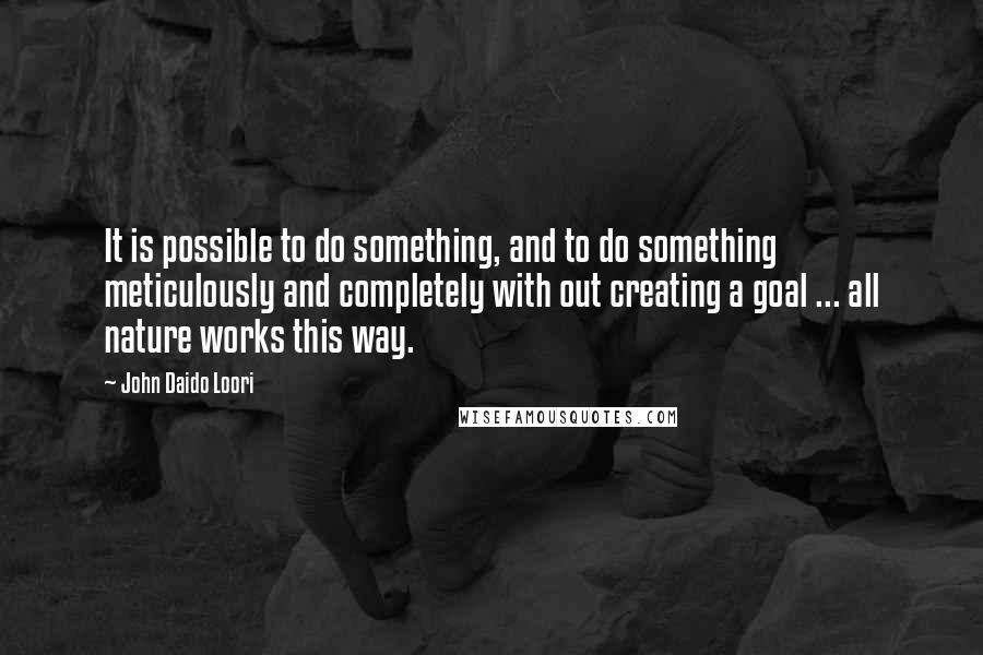 John Daido Loori Quotes: It is possible to do something, and to do something meticulously and completely with out creating a goal ... all nature works this way.
