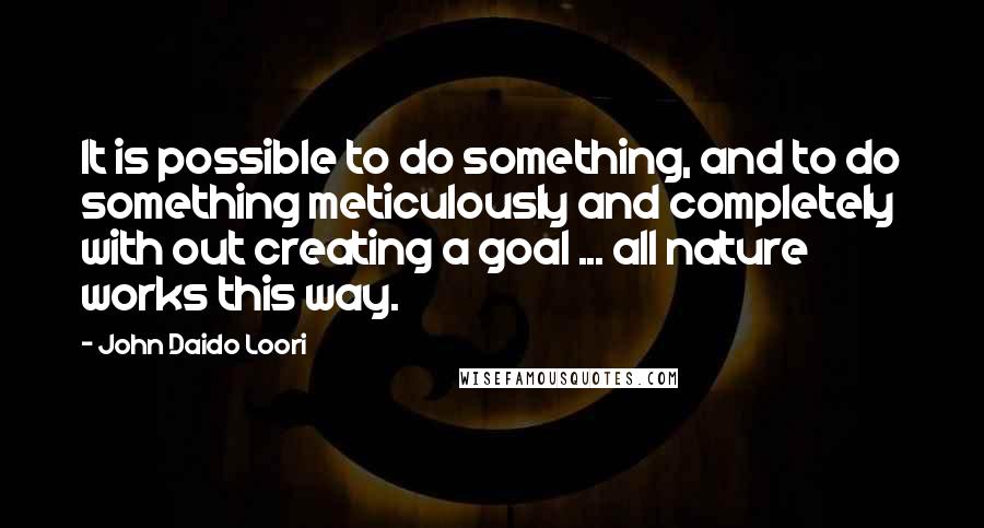 John Daido Loori Quotes: It is possible to do something, and to do something meticulously and completely with out creating a goal ... all nature works this way.