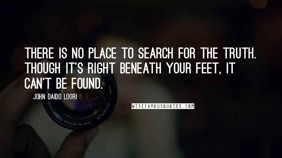 John Daido Loori Quotes: There is no place to search for the truth. Though it's right beneath your feet, it can't be found.